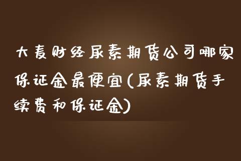 大麦财经尿素期货公司哪家保证金最便宜(尿素期货手续费和保证金)_https://www.shunyec.com_期货走势_第1张