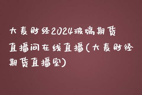 大麦财经2024玻璃期货直播间在线直播(大麦财径期货直播室)_https://www.shunyec.com_股票基金_第1张