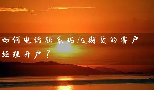 如何电话联系瑞达期货的客户经理开户？_https://www.shunyec.com_期货百科_第1张