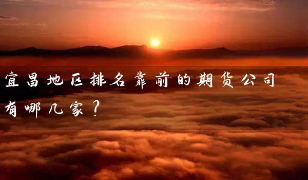 宜昌地区排名靠前的期货公司有哪几家？_https://www.shunyec.com_期货百科_第1张