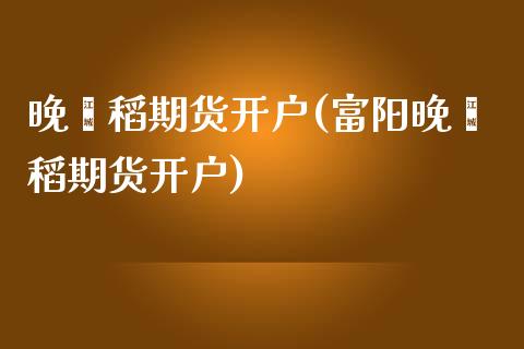 晚籼稻期货开户(富阳晚籼稻期货开户)_https://www.shunyec.com_期货平台_第1张