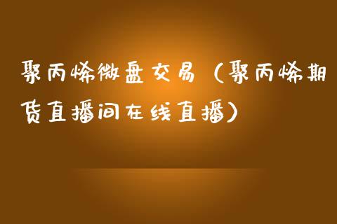 聚丙烯微盘交易（聚丙烯期货直播间在线直播）_https://www.shunyec.com_期货走势_第1张