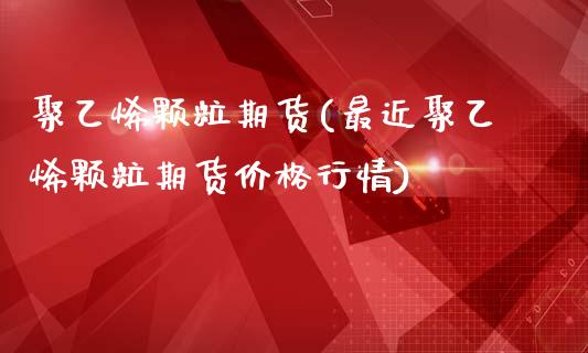 聚乙烯颗粒期货(最近聚乙烯颗粒期货价格行情)_https://www.shunyec.com_期货资讯_第1张