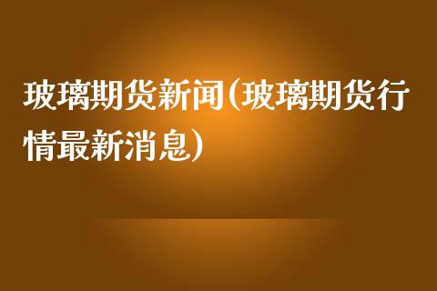 玻璃期货新闻(玻璃期货行情最新消息)_https://www.shunyec.com_期货资讯_第1张